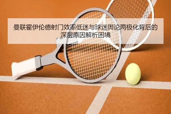 曼联霍伊伦德射门效率低迷与球迷舆论两极化背后的深层原因解析困境