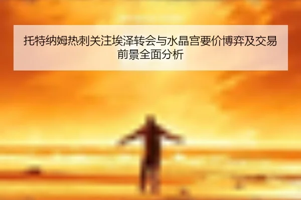 托特纳姆热刺关注埃泽转会与水晶宫要价博弈及交易前景全面分析