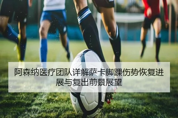 阿森纳医疗团队详解萨卡脚踝伤势恢复进展与复出前景展望