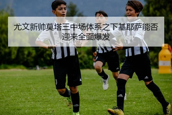 尤文新帅莫塔三中场体系之下基耶萨能否迎来全面爆发