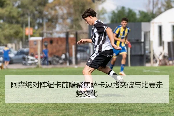 阿森纳对阵纽卡前瞻聚焦萨卡边路突破与比赛走势变化