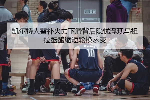 凯尔特人替补火力下滑背后隐忧浮现马祖拉酝酿缩短轮换求变