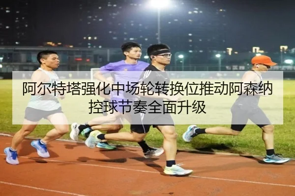 阿尔特塔强化中场轮转换位推动阿森纳控球节奏全面升级