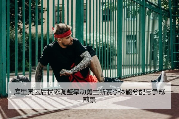 库里奥运后状态调整牵动勇士新赛季体能分配与争冠前景
