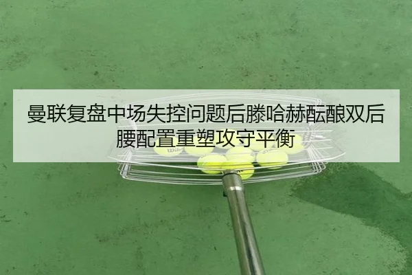 曼联复盘中场失控问题后滕哈赫酝酿双后腰配置重塑攻守平衡